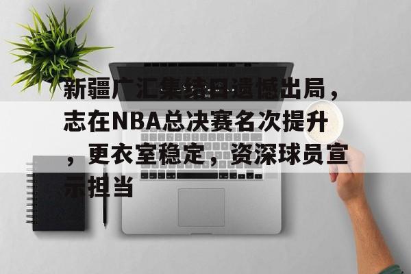 开云体育账号登录-新疆广汇集结日遗憾出局，志在NBA总决赛名次提升，更衣室稳定，资深球员宣示担当的简单介绍
