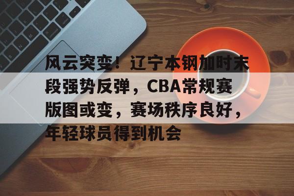 开云体育登录指南-风云突变！辽宁本钢加时末段强势反弹，CBA常规赛版图或变，赛场秩序良好，年轻球员得到机会(2024cba辽宁本钢vs广东回放)