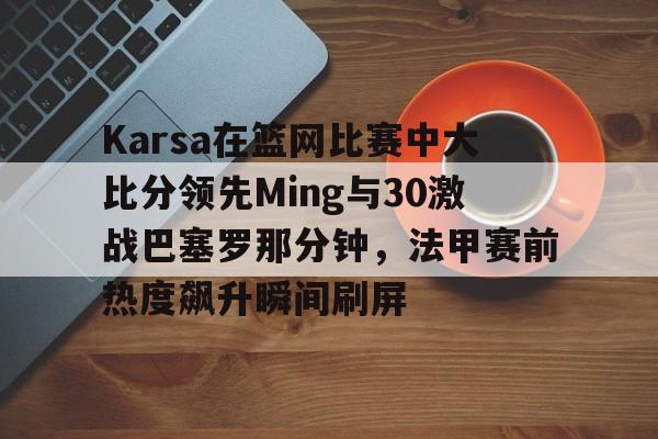 开云体育快速登录-关于Karsa在篮网比赛中大比分领先Ming与30激战巴塞罗那分钟，法甲赛前热度飙升瞬间刷屏的信息