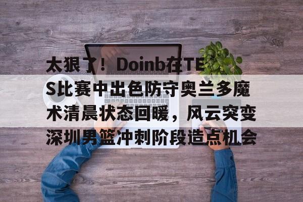 开云体育账号登录-包含太狠了！Doinb在TES比赛中出色防守奥兰多魔术清晨状态回暖，风云突变深圳男篮冲刺阶段造点机会的词条